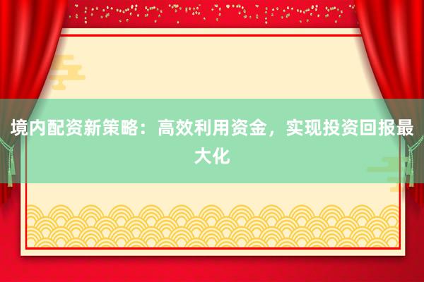 境内配资新策略:高效利用资金,实现投资回报最大化