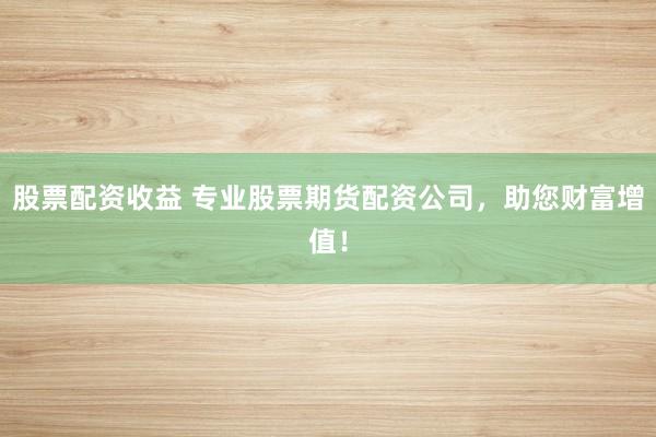 股票配资收益 专业股票期货配资公司，助您财富增值！