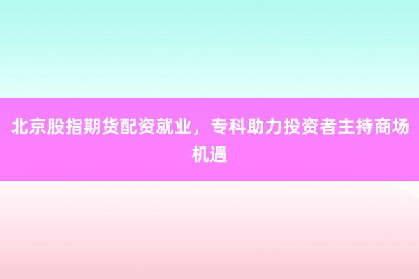 北京股指期货配资就业，专科助力投资者主持商场机遇