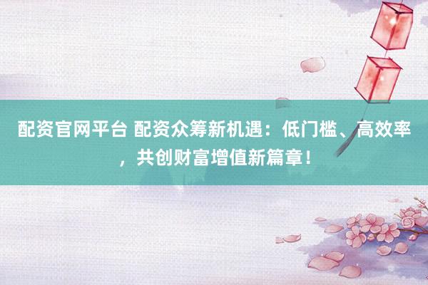 配资官网平台 配资众筹新机遇：低门槛、高效率，共创财富增值新篇章！