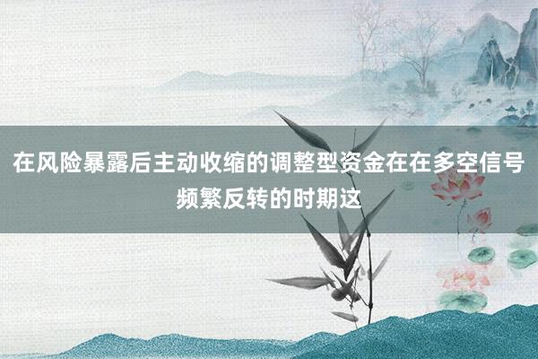 在风险暴露后主动收缩的调整型资金在在多空信号频繁反转的时期这