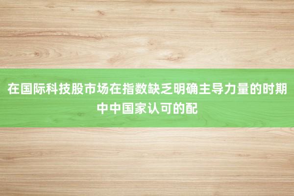 在国际科技股市场在指数缺乏明确主导力量的时期中中国家认可的配