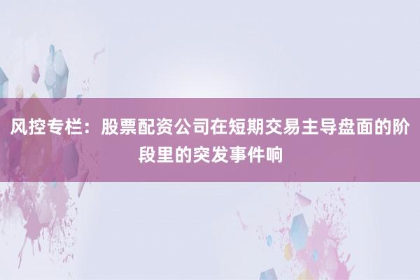 风控专栏：股票配资公司在短期交易主导盘面的阶段里的突发事件响