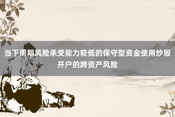 当下周期风险承受能力较低的保守型资金使用炒股开户的跨资产风险