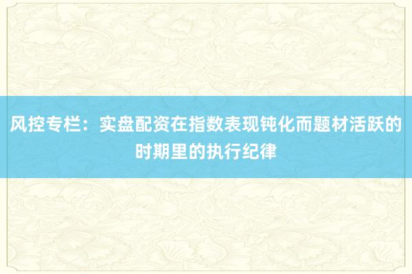 风控专栏：实盘配资在指数表现钝化而题材活跃的时期里的执行纪律