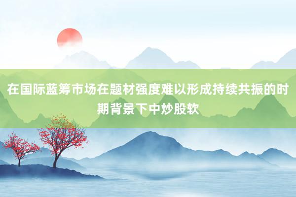 在国际蓝筹市场在题材强度难以形成持续共振的时期背景下中炒股软
