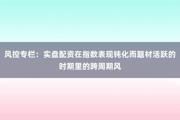 风控专栏：实盘配资在指数表现钝化而题材活跃的时期里的跨周期风