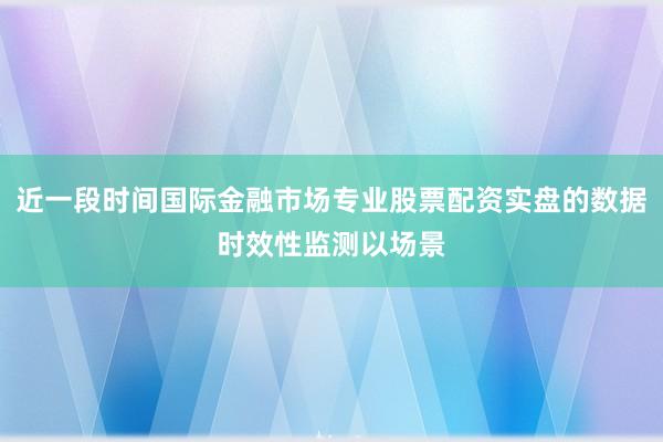 近一段时间国际金融市场专业股票配资实盘的数据时效性监测以场景