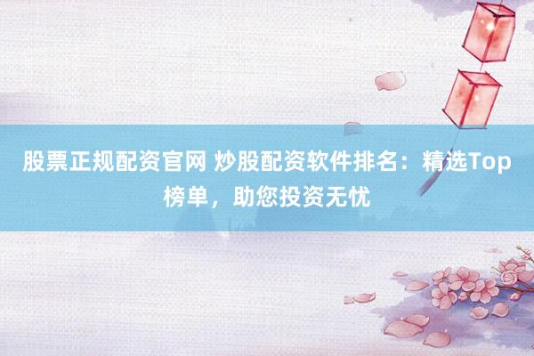 股票正规配资官网 炒股配资软件排名：精选Top榜单，助您投资无忧