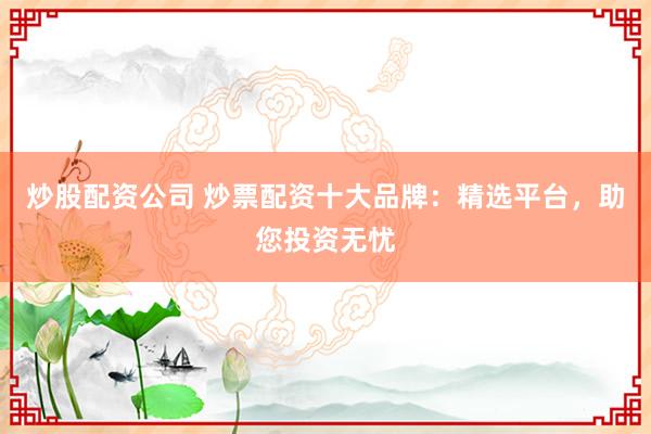 炒股配资公司 炒票配资十大品牌：精选平台，助您投资无忧