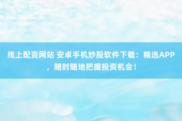 线上配资网站 安卓手机炒股软件下载：精选APP，随时随地把握投资机会！