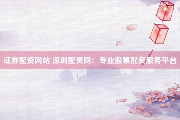 证券配资网站 深圳配资网：专业股票配资服务平台