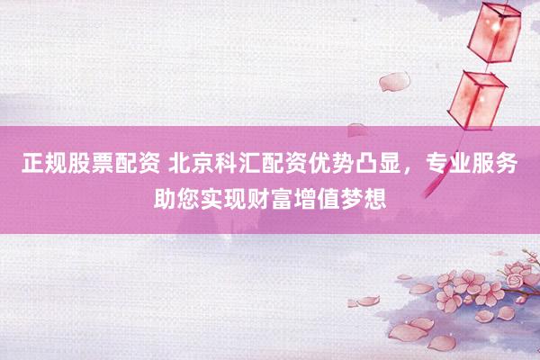 正规股票配资 北京科汇配资优势凸显，专业服务助您实现财富增值梦想