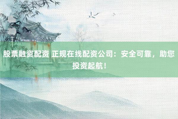 股票融资配资 正规在线配资公司：安全可靠，助您投资起航！