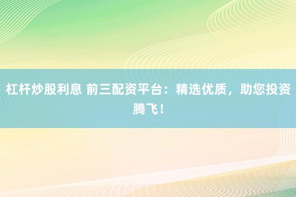 杠杆炒股利息 前三配资平台：精选优质，助您投资腾飞！