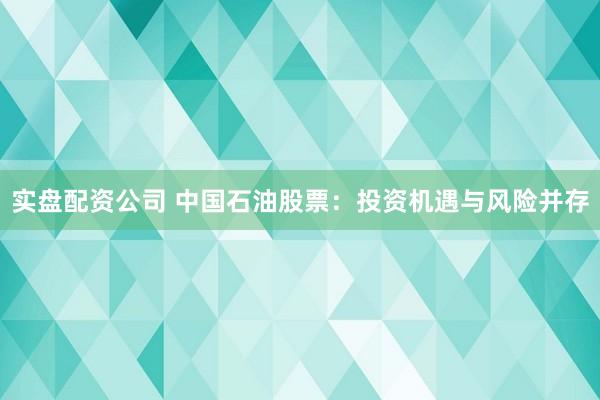 实盘配资公司 中国石油股票:投资机遇与风险并存