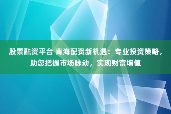 股票融资平台 青海配资新机遇：专业投资策略，助您把握市场脉动，实现财富增值