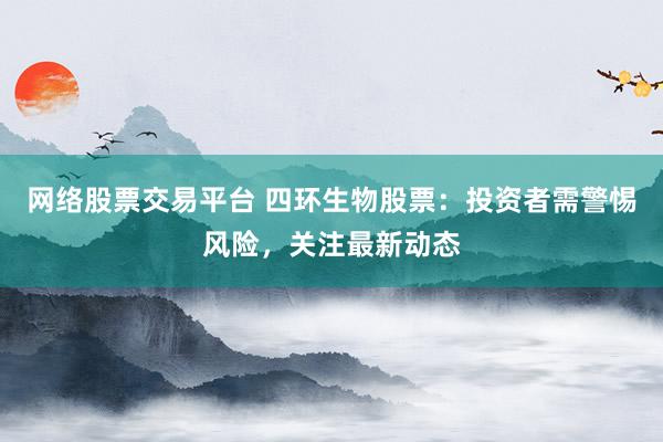 网络股票交易平台 四环生物股票:投资者需警惕风险,关注最新动态