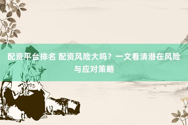 配资平台排名 配资风险大吗?一文看清潜在风险与应对策略