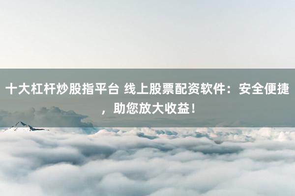 十大杠杆炒股指平台 线上股票配资软件：安全便捷，助您放大收益！