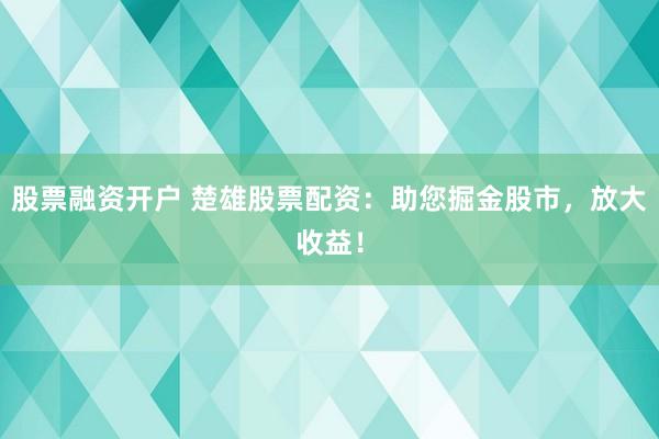 股票融资开户 楚雄股票配资：助您掘金股市，放大收益！