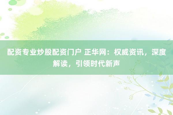 配资专业炒股配资门户 正华网:权威资讯,深度解读,引领时代新声