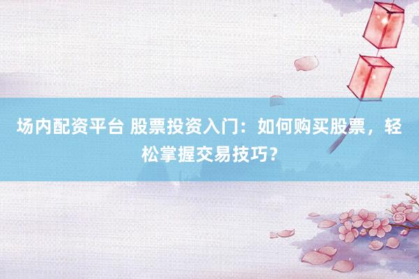 场内配资平台 股票投资入门：如何购买股票，轻松掌握交易技巧？
