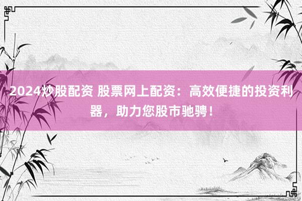 2024炒股配资 股票网上配资：高效便捷的投资利器，助力您股市驰骋！