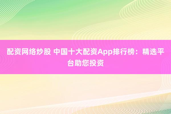 配资网络炒股 中国十大配资App排行榜：精选平台助您投资
