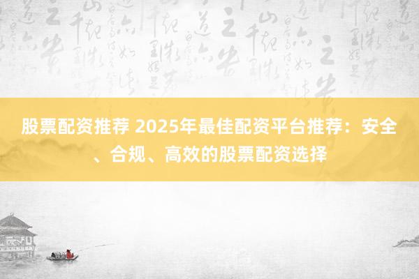 股票配资推荐 2025年最佳配资平台推荐：安全、合规、高效的股票配资选择
