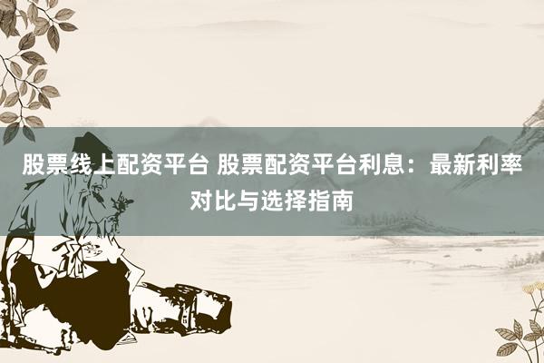 股票线上配资平台 股票配资平台利息：最新利率对比与选择指南