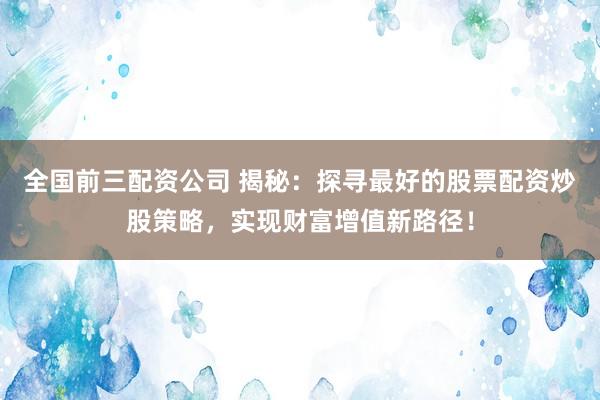 全国前三配资公司 揭秘：探寻最好的股票配资炒股策略，实现财富增值新路径！