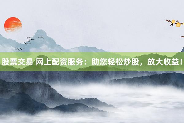 股票交易 网上配资服务：助您轻松炒股，放大收益！