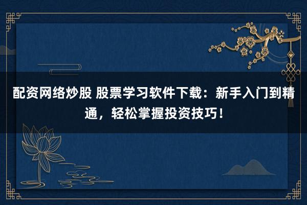 配资网络炒股 股票学习软件下载：新手入门到精通，轻松掌握投资技巧！