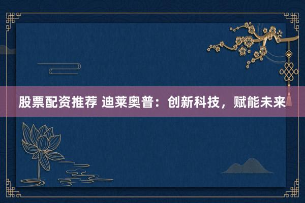 股票配资推荐 迪莱奥普：创新科技，赋能未来