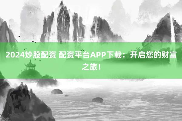 2024炒股配资 配资平台APP下载：开启您的财富之旅！