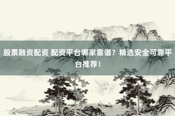 股票融资配资 配资平台哪家靠谱?精选安全可靠平台推荐!