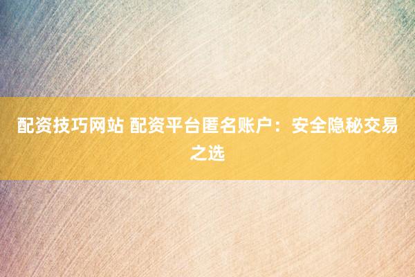 配资技巧网站 配资平台匿名账户：安全隐秘交易之选