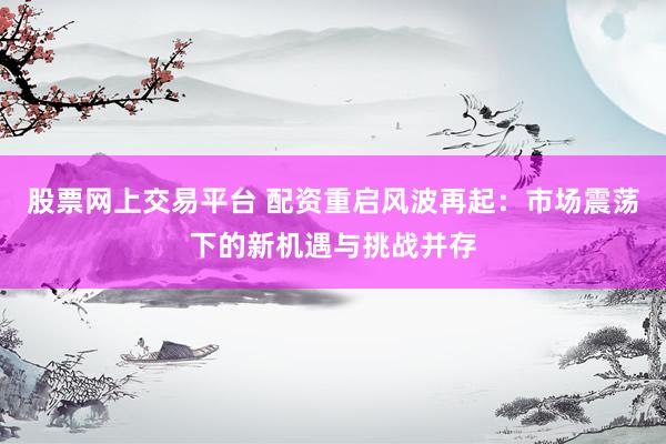 股票网上交易平台 配资重启风波再起：市场震荡下的新机遇与挑战并存
