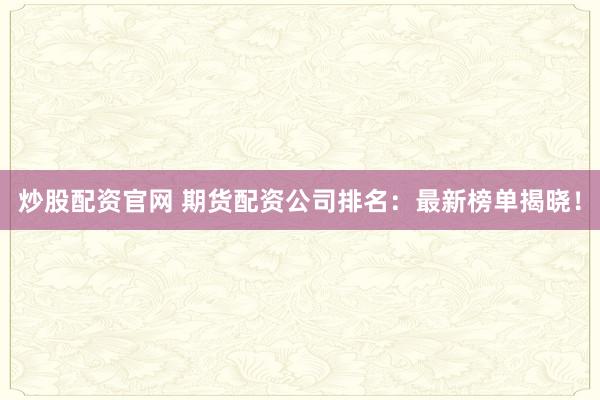炒股配资官网 期货配资公司排名：最新榜单揭晓！