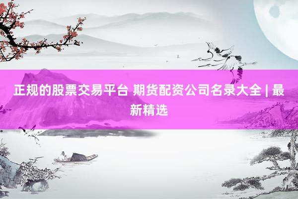 正规的股票交易平台 期货配资公司名录大全 | 最新精选