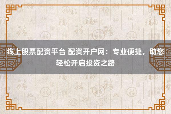 线上股票配资平台 配资开户网：专业便捷，助您轻松开启投资之路