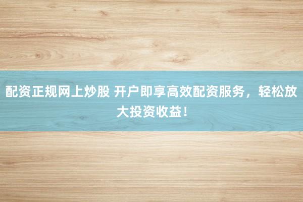 配资正规网上炒股 开户即享高效配资服务，轻松放大投资收益！