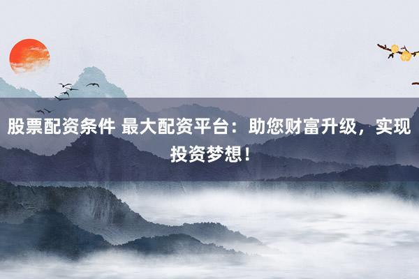 股票配资条件 最大配资平台：助您财富升级，实现投资梦想！