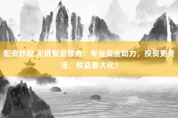 配资炒股 无锡配资服务：专业资金助力，投资更灵活，收益最大化！