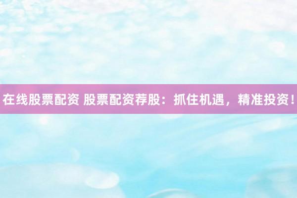 在线股票配资 股票配资荐股：抓住机遇，精准投资！