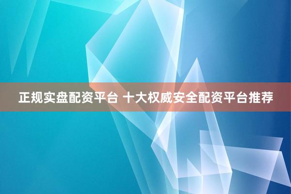 正规实盘配资平台 十大权威安全配资平台推荐