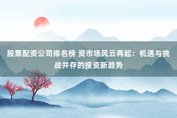 股票配资公司排名榜 资市场风云再起：机遇与挑战并存的投资新趋势