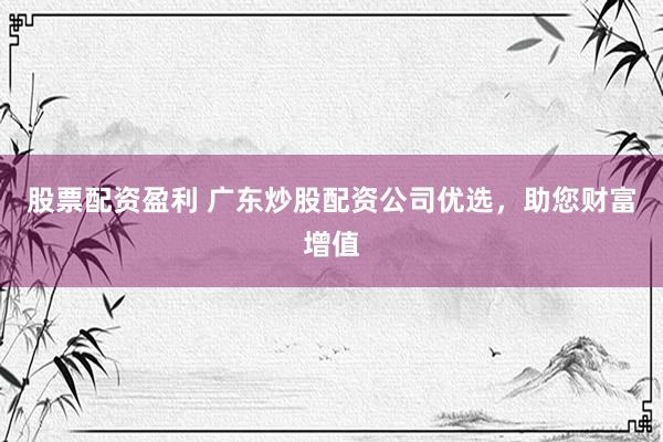 股票配资盈利 广东炒股配资公司优选，助您财富增值