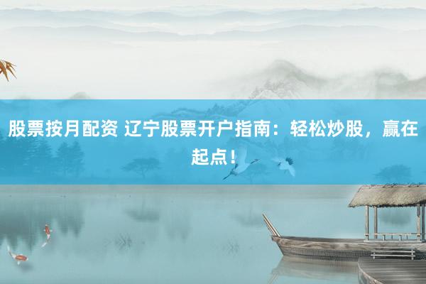 股票按月配资 辽宁股票开户指南：轻松炒股，赢在起点！